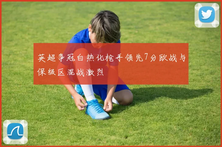 英超争冠白热化枪手领先7分欧战与保级区混战激烈