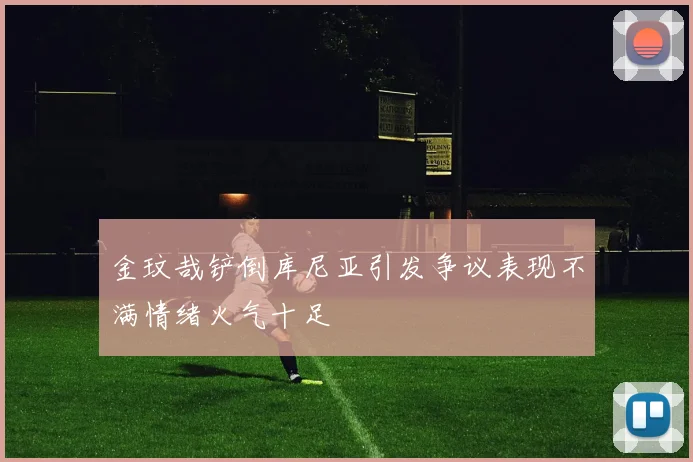 金玟哉铲倒库尼亚引发争议表现不满情绪火气十足