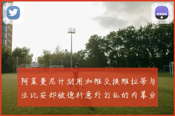 阿莱曼尼计划用加维交换维拉蒂与法比安却被德科意外打乱的内幕分析