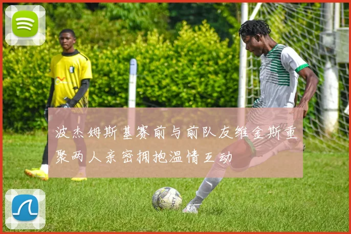 波杰姆斯基赛前与前队友维金斯重聚两人亲密拥抱温情互动