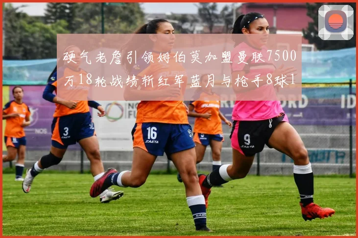 硬气老詹引领姆伯莫加盟曼联7500万18轮战绩斩红军蓝月与枪手8球1助