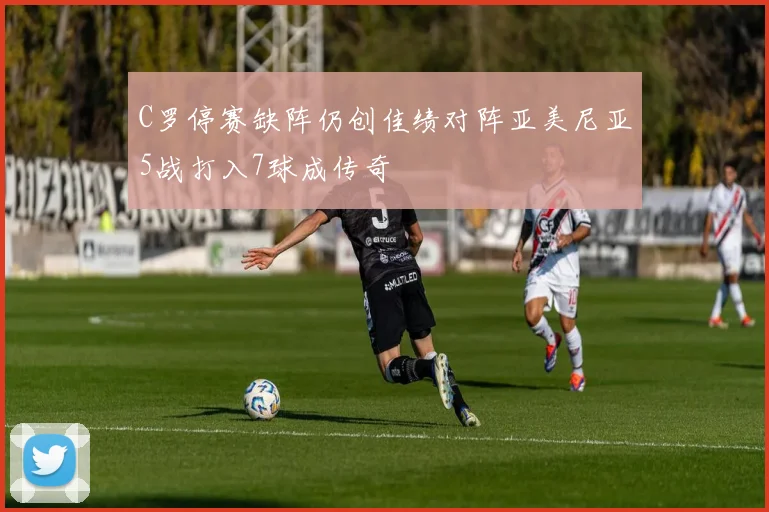 C罗停赛缺阵仍创佳绩对阵亚美尼亚5战打入7球成传奇