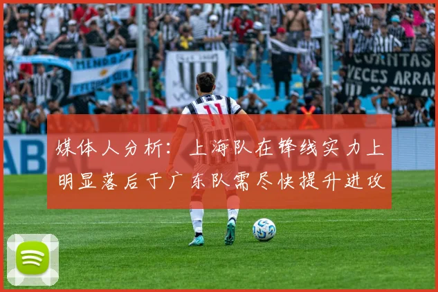 媒体人分析：上海队在锋线实力上明显落后于广东队需尽快提升进攻火力
