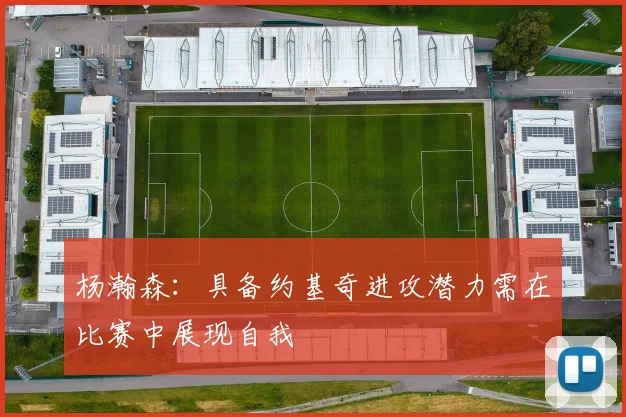 杨瀚森：具备约基奇进攻潜力需在比赛中展现自我