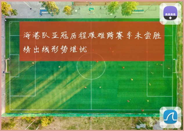 海港队亚冠历程艰难跨赛季未尝胜绩出线形势堪忧