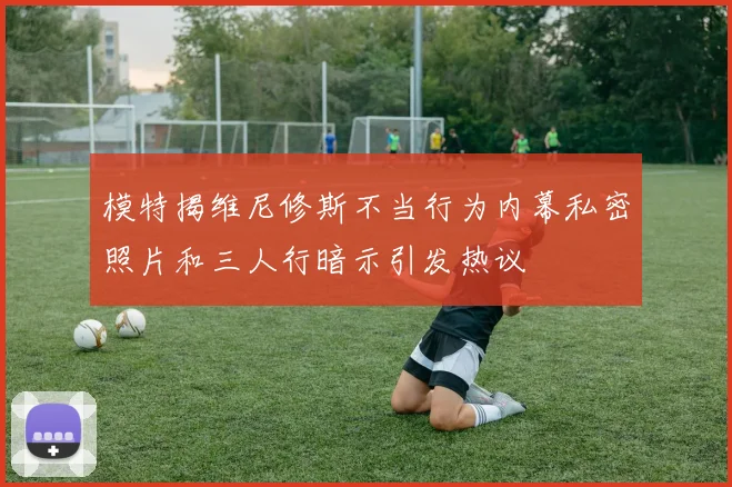 模特揭维尼修斯不当行为内幕私密照片和三人行暗示引发热议