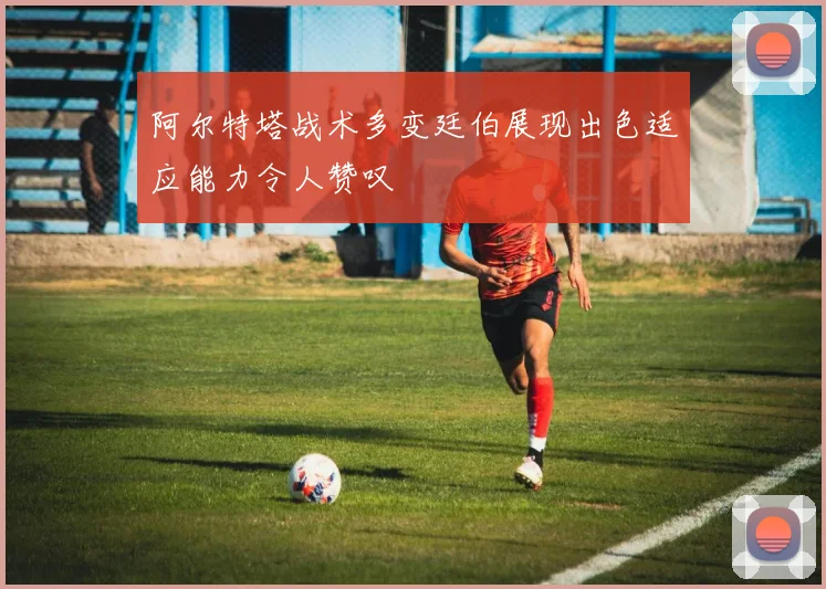 阿尔特塔战术多变廷伯展现出色适应能力令人赞叹