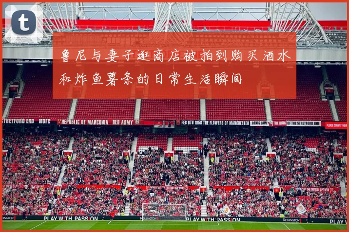 鲁尼与妻子逛商店被拍到购买酒水和炸鱼薯条的日常生活瞬间