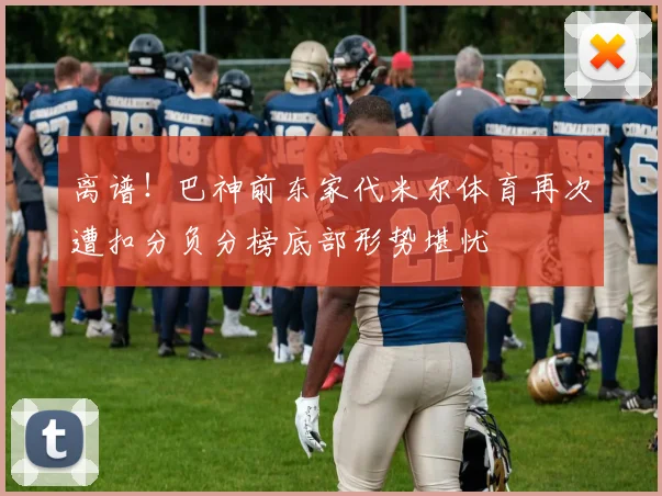 离谱！巴神前东家代米尔体育再次遭扣分负分榜底部形势堪忧