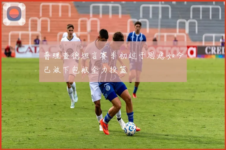 普理查德坦言赛季初过于思虑如今已放下包袱全力投篮