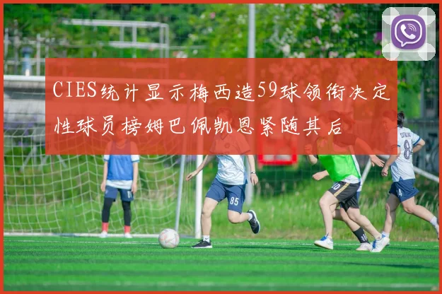 CIES统计显示梅西造59球领衔决定性球员榜姆巴佩凯恩紧随其后