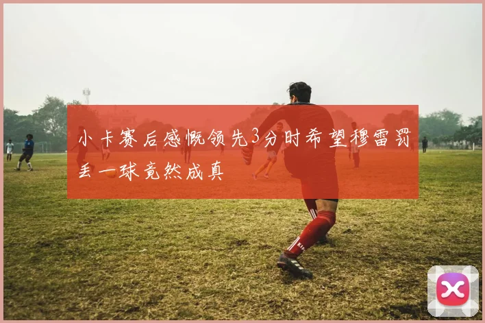 小卡赛后感慨领先3分时希望穆雷罚丢一球竟然成真