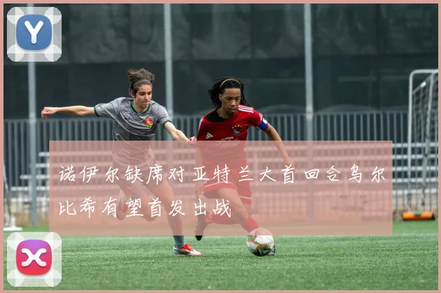 诺伊尔缺席对亚特兰大首回合乌尔比希有望首发出战