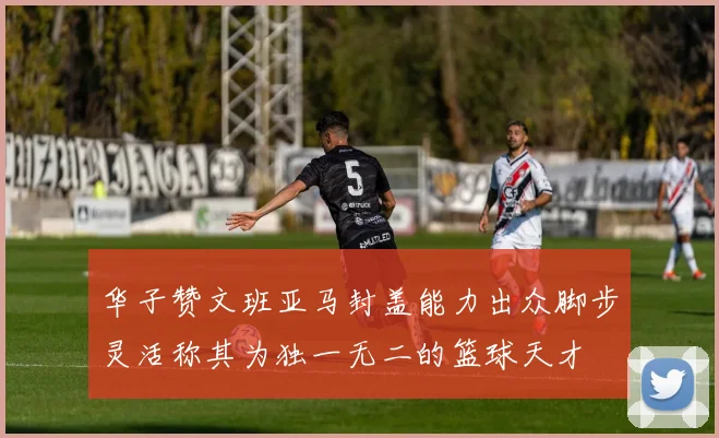 华子赞文班亚马封盖能力出众脚步灵活称其为独一无二的篮球天才