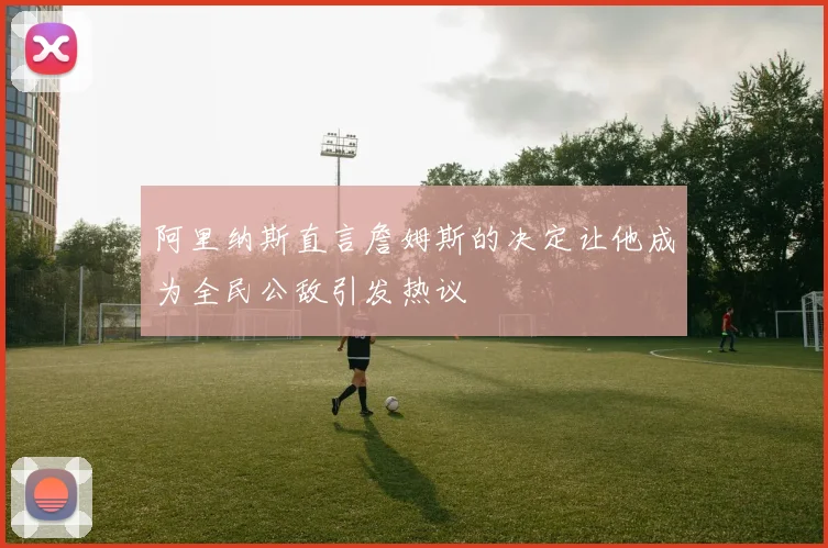 阿里纳斯直言詹姆斯的决定让他成为全民公敌引发热议