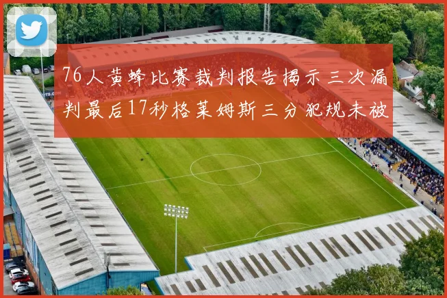 76人黄蜂比赛裁判报告揭示三次漏判最后17秒格莱姆斯三分犯规未被判罚