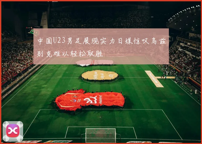 中国U23男足展现实力日媒惊叹乌兹别克难以轻松取胜