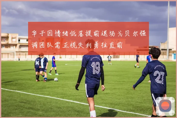 华子因情绪低落提前退场戈贝尔强调团队需正视失利勇往直前