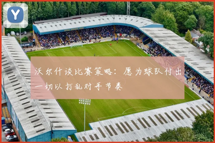 沃尔什谈比赛策略：愿为球队付出一切以打乱对手节奏