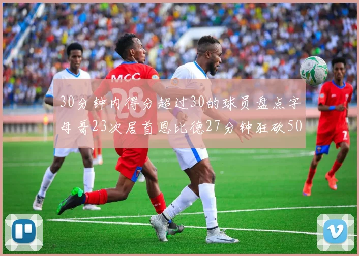 30分钟内得分超过30的球员盘点字母哥23次居首恩比德27分钟狂砍50分