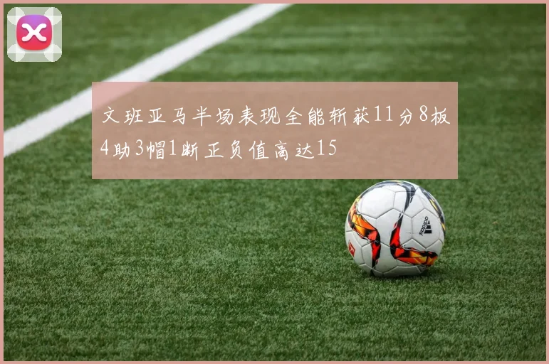 文班亚马半场表现全能斩获11分8板4助3帽1断正负值高达15