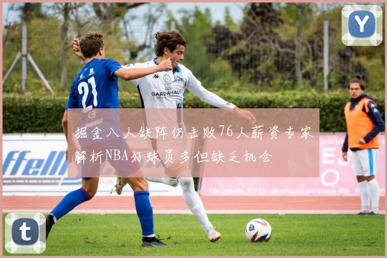 掘金八人缺阵仍击败76人薪资专家解析NBA好球员多但缺乏机会