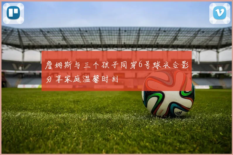 詹姆斯与三个孩子同穿6号球衣合影分享家庭温馨时刻