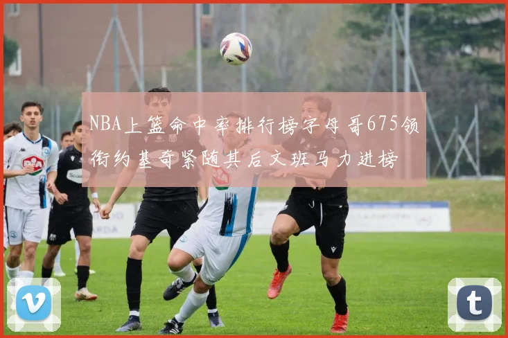 NBA上篮命中率排行榜字母哥675领衔约基奇紧随其后文班马力进榜