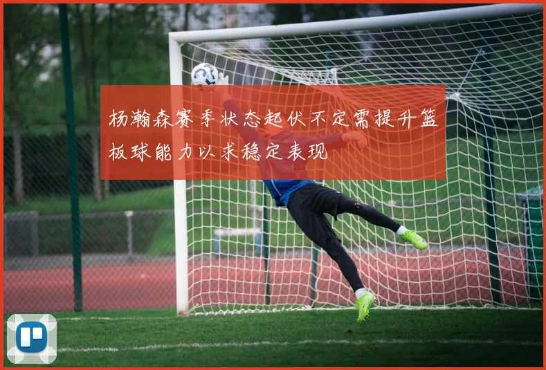 杨瀚森赛季状态起伏不定需提升篮板球能力以求稳定表现