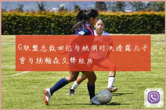 G联盟总裁回忆与姚明对决透露儿子曾与杨瀚森交锋经历