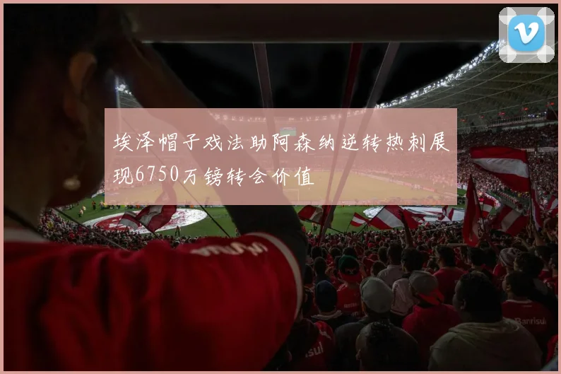 埃泽帽子戏法助阿森纳逆转热刺展现6750万镑转会价值