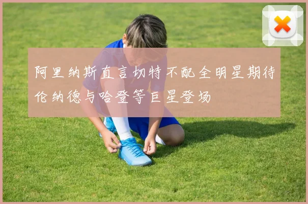 阿里纳斯直言切特不配全明星期待伦纳德与哈登等巨星登场