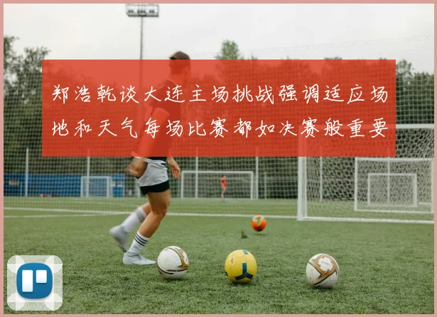 郑浩乾谈大连主场挑战强调适应场地和天气每场比赛都如决赛般重要