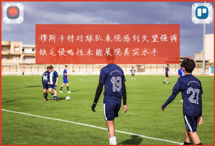 穆斯卡特对球队表现感到失望强调缺乏侵略性未能展现真实水平