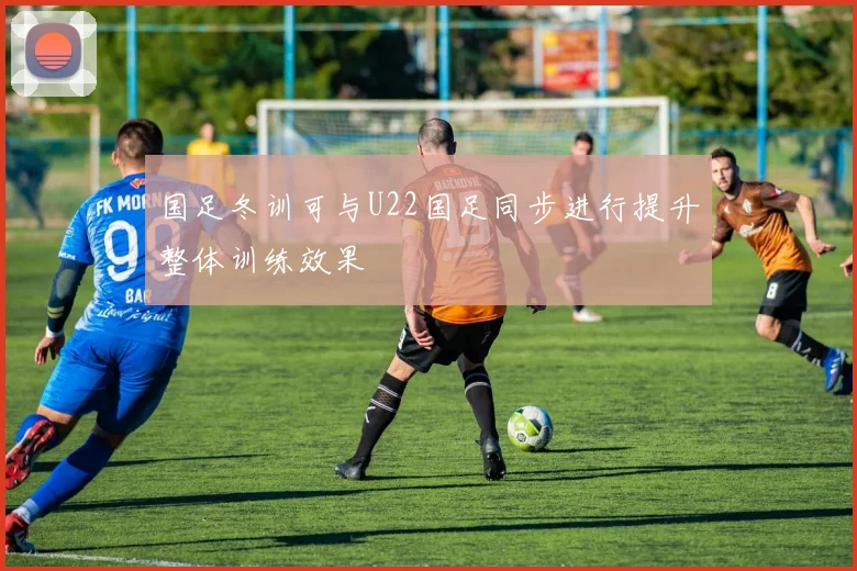 国足冬训可与U22国足同步进行提升整体训练效果